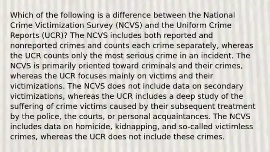 Which of the following is a difference between the National Crime Victimization Survey (NCVS) and the Uniform Crime Reports (UCR)? The NCVS includes both reported and nonreported crimes and counts each crime separately, whereas the UCR counts only the most serious crime in an incident. The NCVS is primarily oriented toward criminals and their crimes, whereas the UCR focuses mainly on victims and their victimizations. The NCVS does not include data on secondary victimizations, whereas the UCR includes a deep study of the suffering of crime victims caused by their subsequent treatment by the police, the courts, or personal acquaintances. The NCVS includes data on homicide, kidnapping, and so-called victimless crimes, whereas the UCR does not include these crimes.