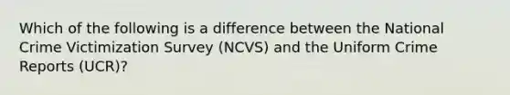 Which of the following is a difference between the National Crime Victimization Survey (NCVS) and the Uniform Crime Reports (UCR)?