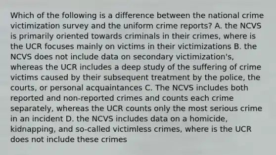 Which of the following is a difference between the national crime victimization survey and the uniform crime reports? A. the NCVS is primarily oriented towards criminals in their crimes, where is the UCR focuses mainly on victims in their victimizations B. the NCVS does not include data on secondary victimization's, whereas the UCR includes a deep study of the suffering of crime victims caused by their subsequent treatment by the police, the courts, or personal acquaintances C. The NCVS includes both reported and non-reported crimes and counts each crime separately, whereas the UCR counts only the most serious crime in an incident D. the NCVS includes data on a homicide, kidnapping, and so-called victimless crimes, where is the UCR does not include these crimes