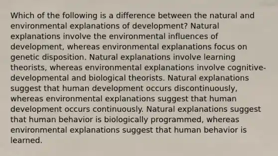 Which of the following is a difference between the natural and environmental explanations of development? Natural explanations involve the environmental influences of development, whereas environmental explanations focus on genetic disposition. Natural explanations involve learning theorists, whereas environmental explanations involve cognitive-developmental and biological theorists. Natural explanations suggest that human development occurs discontinuously, whereas environmental explanations suggest that human development occurs continuously. Natural explanations suggest that human behavior is biologically programmed, whereas environmental explanations suggest that human behavior is learned.