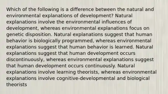 Which of the following is a difference between <a href='https://www.questionai.com/knowledge/khpceknK9n-the-natural' class='anchor-knowledge'>the natural</a> and environmental explanations of development? Natural explanations involve the environmental influences of development, whereas environmental explanations focus on genetic disposition. Natural explanations suggest that human behavior is biologically programmed, whereas environmental explanations suggest that human behavior is learned. Natural explanations suggest that human development occurs discontinuously, whereas environmental explanations suggest that human development occurs continuously. Natural explanations involve learning theorists, whereas environmental explanations involve cognitive-developmental and biological theorists