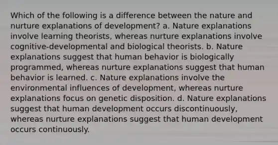 Which of the following is a difference between the nature and nurture explanations of development? a. Nature explanations involve learning theorists, whereas nurture explanations involve cognitive-developmental and biological theorists. b. Nature explanations suggest that human behavior is biologically programmed, whereas nurture explanations suggest that human behavior is learned. c. Nature explanations involve the environmental influences of development, whereas nurture explanations focus on genetic disposition. d. Nature explanations suggest that human development occurs discontinuously, whereas nurture explanations suggest that human development occurs continuously.