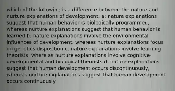 which of the following is a difference between the nature and nurture explanations of development: a: nature explanations suggest that human behavior is biologically programmed, whereas nurture explanations suggest that human behavior is learned b: nature explanations involve the environmental influences of development, whereas nurture explanations focus on genetics disposition c: nature explanations involve learning theorists, where as nurture explanations involve cognitive-developmental and biological theorists d: nature explanations suggest that human development occurs discontinuously, whereas nurture explanations suggest that human development occurs continuously