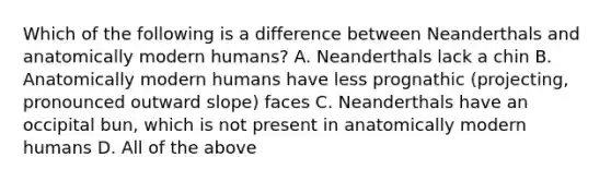 Which of the following is a difference between Neanderthals and anatomically modern humans? A. Neanderthals lack a chin B. Anatomically modern humans have less prognathic (projecting, pronounced outward slope) faces C. Neanderthals have an occipital bun, which is not present in anatomically modern humans D. All of the above