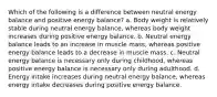 Which of the following is a difference between neutral energy balance and positive energy balance? a. Body weight is relatively stable during neutral energy balance, whereas body weight increases during positive energy balance. b. Neutral energy balance leads to an increase in muscle mass, whereas positive energy balance leads to a decrease in muscle mass. c. Neutral energy balance is necessary only during childhood, whereas positive energy balance is necessary only during adulthood. d. Energy intake increases during neutral energy balance, whereas energy intake decreases during positive energy balance.