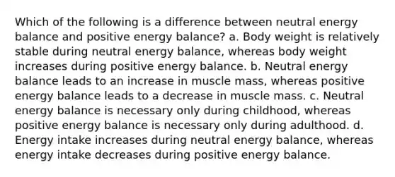 Which of the following is a difference between neutral energy balance and positive energy balance? a. Body weight is relatively stable during neutral energy balance, whereas body weight increases during positive energy balance. b. Neutral energy balance leads to an increase in muscle mass, whereas positive energy balance leads to a decrease in muscle mass. c. Neutral energy balance is necessary only during childhood, whereas positive energy balance is necessary only during adulthood. d. Energy intake increases during neutral energy balance, whereas energy intake decreases during positive energy balance.