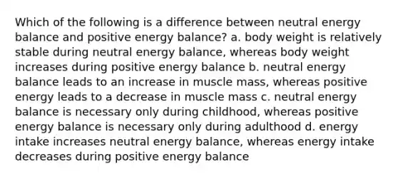 Which of the following is a difference between neutral energy balance and positive energy balance? a. body weight is relatively stable during neutral energy balance, whereas body weight increases during positive energy balance b. neutral energy balance leads to an increase in muscle mass, whereas positive energy leads to a decrease in muscle mass c. neutral energy balance is necessary only during childhood, whereas positive energy balance is necessary only during adulthood d. energy intake increases neutral energy balance, whereas energy intake decreases during positive energy balance