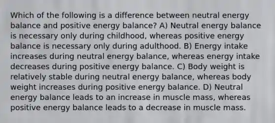 Which of the following is a difference between neutral energy balance and positive energy balance? A) Neutral energy balance is necessary only during childhood, whereas positive energy balance is necessary only during adulthood. B) Energy intake increases during neutral energy balance, whereas energy intake decreases during positive energy balance. C) Body weight is relatively stable during neutral energy balance, whereas body weight increases during positive energy balance. D) Neutral energy balance leads to an increase in muscle mass, whereas positive energy balance leads to a decrease in muscle mass.