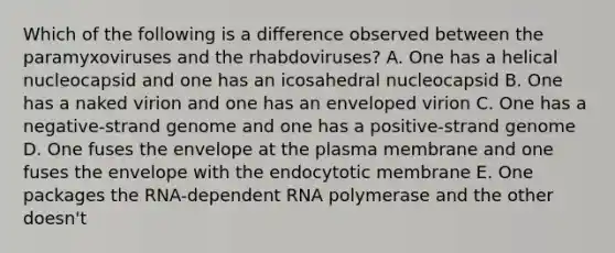 Which of the following is a difference observed between the paramyxoviruses and the rhabdoviruses? A. One has a helical nucleocapsid and one has an icosahedral nucleocapsid B. One has a naked virion and one has an enveloped virion C. One has a negative-strand genome and one has a positive-strand genome D. One fuses the envelope at the plasma membrane and one fuses the envelope with the endocytotic membrane E. One packages the RNA-dependent RNA polymerase and the other doesn't