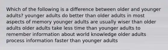 Which of the following is a difference between older and younger adults? younger adults do better than older adults in most aspects of memory younger adults are usually wiser than older adults older adults take less time than younger adults to remember information about world knowledge older adults process information faster than younger adults