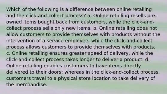 Which of the following is a difference between online retailing and the click-and-collect process? a. Online retailing resells pre-owned items bought back from customers, while the click-and-collect process sells only new items. b. Online retailing does not allow customers to provide themselves with products without the intervention of a service employee, while the click-and-collect process allows customers to provide themselves with products. c. Online retailing ensures greater speed of delivery, while the click-and-collect process takes longer to deliver a product. d. Online retailing enables customers to have items directly delivered to their doors; whereas in the click-and-collect process, customers travel to a physical store location to take delivery of the merchandise.