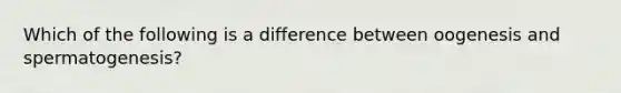 Which of the following is a difference between oogenesis and spermatogenesis?