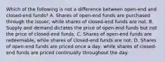 Which of the following is not a difference between open-end and closed-end funds? A. Shares of open-end funds are purchased through the issuer, while shares of closed-end funds are not. B. Supply and demand dictates the price of open-end funds but not the price of closed-end funds. C. Shares of open-end funds are redeemable, while shares of closed-end funds are not. D. Shares of open-end funds are priced once a day, while shares of closed-end funds are priced continually throughout the day.