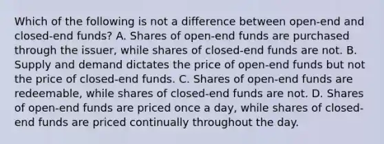 Which of the following is not a difference between open-end and closed-end funds? A. Shares of open-end funds are purchased through the issuer, while shares of closed-end funds are not. B. Supply and demand dictates the price of open-end funds but not the price of closed-end funds. C. Shares of open-end funds are redeemable, while shares of closed-end funds are not. D. Shares of open-end funds are priced once a day, while shares of closed-end funds are priced continually throughout the day.