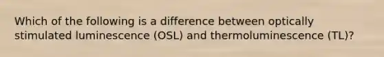 Which of the following is a difference between optically stimulated luminescence (OSL) and thermoluminescence (TL)?