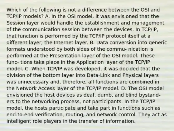 Which of the following is not a difference between the OSI and TCP/IP models? A. In the OSI model, it was envisioned that the Session layer would handle the establishment and management of the communication session between the devices. In TCP/IP, that function is performed by the TCP/IP protocol itself at a different layer, the Internet layer. B. Data conversion into generic formats understood by both sides of the commu- nication is performed at the Presentation layer of the OSI model. These func- tions take place in the Application layer of the TCP/IP model. C. When TCP/IP was developed, it was decided that the division of the bottom layer into Data-Link and Physical layers was unnecessary and, therefore, all functions are combined in the Network Access layer of the TCP/IP model. D. The OSI model envisioned the host devices as deaf, dumb, and blind bystand- ers to the networking process, not participants. In the TCP/IP model, the hosts participate and take part in functions such as end-to-end verification, routing, and network control. They act as intelligent role players in the transfer of information.