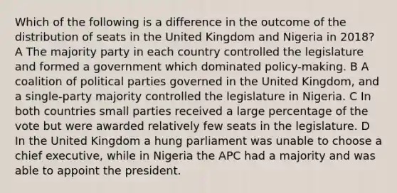 Which of the following is a difference in the outcome of the distribution of seats in the United Kingdom and Nigeria in 2018? A The majority party in each country controlled the legislature and formed a government which dominated policy-making. B A coalition of political parties governed in the United Kingdom, and a single-party majority controlled the legislature in Nigeria. C In both countries small parties received a large percentage of the vote but were awarded relatively few seats in the legislature. D In the United Kingdom a hung parliament was unable to choose a chief executive, while in Nigeria the APC had a majority and was able to appoint the president.