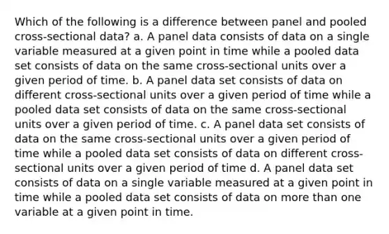 Which of the following is a difference between panel and pooled cross-sectional data? a. A panel data consists of data on a single variable measured at a given point in time while a pooled data set consists of data on the same cross-sectional units over a given period of time. b. A panel data set consists of data on different cross-sectional units over a given period of time while a pooled data set consists of data on the same cross-sectional units over a given period of time. c. A panel data set consists of data on the same cross-sectional units over a given period of time while a pooled data set consists of data on different cross-sectional units over a given period of time d. A panel data set consists of data on a single variable measured at a given point in time while a pooled data set consists of data on more than one variable at a given point in time.