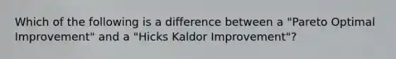 Which of the following is a difference between a "Pareto Optimal Improvement" and a "Hicks Kaldor Improvement"?