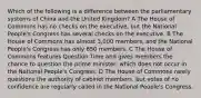 Which of the following is a difference between the parliamentary systems of China and the United Kingdom? A The House of Commons has no checks on the executive, but the National People's Congress has several checks on the executive. B The House of Commons has almost 3,000 members, and the National People's Congress has only 650 members. C The House of Commons features Question Time and gives members the chance to question the prime minister, which does not occur in the National People's Congress. D The House of Commons rarely questions the authority of cabinet members, but votes of no confidence are regularly called in the National People's Congress.