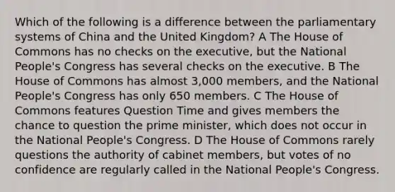 Which of the following is a difference between the parliamentary systems of China and the United Kingdom? A The House of Commons has no checks on the executive, but the National People's Congress has several checks on the executive. B The House of Commons has almost 3,000 members, and the National People's Congress has only 650 members. C The House of Commons features Question Time and gives members the chance to question the prime minister, which does not occur in the National People's Congress. D The House of Commons rarely questions the authority of cabinet members, but votes of no confidence are regularly called in the National People's Congress.