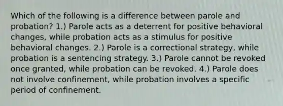 Which of the following is a difference between parole and probation? 1.) Parole acts as a deterrent for positive behavioral changes, while probation acts as a stimulus for positive behavioral changes. 2.) Parole is a correctional strategy, while probation is a sentencing strategy. 3.) Parole cannot be revoked once granted, while probation can be revoked. 4.) Parole does not involve confinement, while probation involves a specific period of confinement.