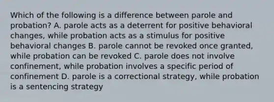 Which of the following is a difference between parole and probation? A. parole acts as a deterrent for positive behavioral changes, while probation acts as a stimulus for positive behavioral changes B. parole cannot be revoked once granted, while probation can be revoked C. parole does not involve confinement, while probation involves a specific period of confinement D. parole is a correctional strategy, while probation is a sentencing strategy