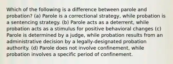 Which of the following is a difference between parole and probation? (a) Parole is a correctional strategy, while probation is a sentencing strategy. (b) Parole acts as a deterrent, while probation acts as a stimulus for positive behavioral changes (c) Parole is determined by a judge, while probation results from an administrative decision by a legally-designated probation authority. (d) Parole does not involve confinement, while probation involves a specific period of confinement.