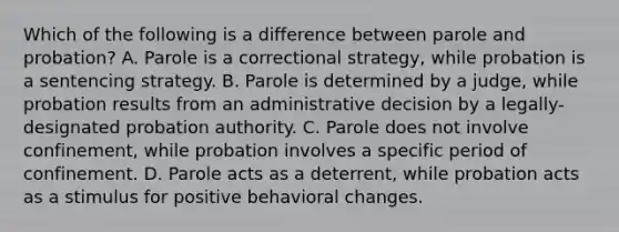 Which of the following is a difference between parole and probation? A. Parole is a correctional strategy, while probation is a sentencing strategy. B. Parole is determined by a judge, while probation results from an administrative decision by a legally-designated probation authority. C. Parole does not involve confinement, while probation involves a specific period of confinement. D. Parole acts as a deterrent, while probation acts as a stimulus for positive behavioral changes.