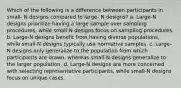 Which of the following is a difference between participants in small- N designs compared to large- N designs? a. Large-N designs prioritize having a large sample over sampling procedures, while small-N designs focus on sampling procedures. b. Large-N designs benefit from having diverse populations, while small-N designs typically use normative samples. c. Large-N designs only generalize to the population from which participants are drawn, whereas small-N designs generalize to the larger population. d. Large-N designs are more concerned with selecting representative participants, while small-N designs focus on unique cases.