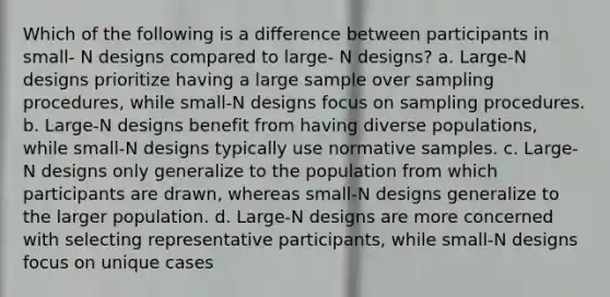 Which of the following is a difference between participants in small- N designs compared to large- N designs? a. Large-N designs prioritize having a large sample over sampling procedures, while small-N designs focus on sampling procedures. b. Large-N designs benefit from having diverse populations, while small-N designs typically use normative samples. c. Large-N designs only generalize to the population from which participants are drawn, whereas small-N designs generalize to the larger population. d. Large-N designs are more concerned with selecting representative participants, while small-N designs focus on unique cases