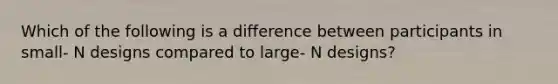 Which of the following is a difference between participants in small- N designs compared to large- N designs?