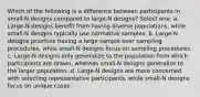 Which of the following is a difference between participants in small-N designs compared to large-N designs? Select one: a. Large-N designs benefit from having diverse populations, while small-N designs typically use normative samples. b. Large-N designs prioritize having a large sample over sampling procedures, while small-N designs focus on sampling procedures. c. Large-N designs only generalize to the population from which participants are drawn, whereas small-N designs generalize to the larger population. d. Large-N designs are more concerned with selecting representative participants, while small-N designs focus on unique cases.