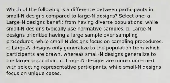 Which of the following is a difference between participants in small-N designs compared to large-N designs? Select one: a. Large-N designs benefit from having diverse populations, while small-N designs typically use normative samples. b. Large-N designs prioritize having a large sample over sampling procedures, while small-N designs focus on sampling procedures. c. Large-N designs only generalize to the population from which participants are drawn, whereas small-N designs generalize to the larger population. d. Large-N designs are more concerned with selecting representative participants, while small-N designs focus on unique cases.