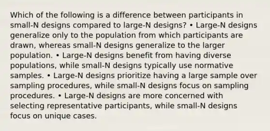 Which of the following is a difference between participants in small-N designs compared to large-N designs? • Large-N designs generalize only to the population from which participants are drawn, whereas small-N designs generalize to the larger population. • Large-N designs benefit from having diverse populations, while small-N designs typically use normative samples. • Large-N designs prioritize having a large sample over sampling procedures, while small-N designs focus on sampling procedures. • Large-N designs are more concerned with selecting representative participants, while small-N designs focus on unique cases.