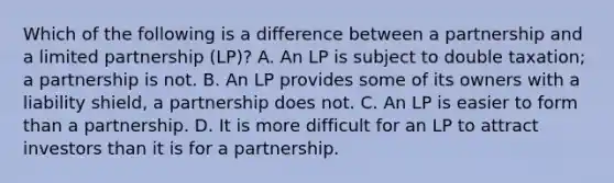 Which of the following is a difference between a partnership and a limited partnership (LP)? A. An LP is subject to double taxation; a partnership is not. B. An LP provides some of its owners with a liability shield, a partnership does not. C. An LP is easier to form than a partnership. D. It is more difficult for an LP to attract investors than it is for a partnership.