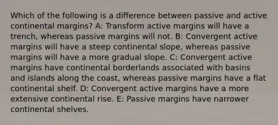 Which of the following is a difference between passive and active continental margins? A: Transform active margins will have a trench, whereas passive margins will not. B: Convergent active margins will have a steep continental slope, whereas passive margins will have a more gradual slope. C: Convergent active margins have continental borderlands associated with basins and islands along the coast, whereas passive margins have a flat continental shelf. D: Convergent active margins have a more extensive continental rise. E: Passive margins have narrower continental shelves.