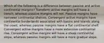 Which of the following is a difference between passive and active continental margins? Transform active margins will have a trench, whereas passive margins will not. Passive margins have narrower continental shelves. Convergent active margins have continental borderlands associated with basins and islands along the coast, whereas passive margins have a flat continental shelf. Convergent active margins have a more extensive continental rise. Convergent active margins will have a steep continental slope, whereas passive margins will have a more gradual slope.