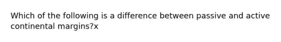 Which of the following is a difference between passive and active continental margins?x