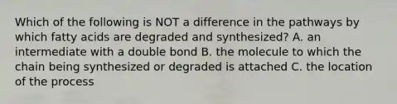 Which of the following is NOT a difference in the pathways by which fatty acids are degraded and synthesized? A. an intermediate with a double bond B. the molecule to which the chain being synthesized or degraded is attached C. the location of the process