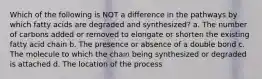 Which of the following is NOT a difference in the pathways by which fatty acids are degraded and synthesized? a. The number of carbons added or removed to elongate or shorten the existing fatty acid chain b. The presence or absence of a double bond c. The molecule to which the chain being synthesized or degraded is attached d. The location of the process