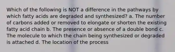 Which of the following is NOT a difference in the pathways by which fatty acids are degraded and synthesized? a. The number of carbons added or removed to elongate or shorten the existing fatty acid chain b. The presence or absence of a double bond c. The molecule to which the chain being synthesized or degraded is attached d. The location of the process