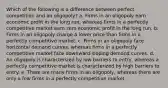 Which of the following is a difference between perfect competition and an oligopoly? a. Firms in an oligopoly earn economic profit in the long run, whereas firms in a perfectly competitive market earn zero economic profit in the long run. b. Firms in an oligopoly charge a lower price than firms in a perfectly competitive market. c. Firms in an oligopoly face horizontal demand curves, whereas firms in a perfectly competitive market face downward-sloping demand curves. d. An oligopoly is characterized by low barriers to entry, whereas a perfectly competitive market is characterized by high barriers to entry. e. There are many firms in an oligopoly, whereas there are only a few firms in a perfectly competitive market.