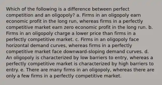 Which of the following is a difference between perfect competition and an oligopoly? a. Firms in an oligopoly earn economic profit in the long run, whereas firms in a perfectly competitive market earn zero economic profit in the long run. b. Firms in an oligopoly charge a lower price than firms in a perfectly competitive market. c. Firms in an oligopoly face horizontal demand curves, whereas firms in a perfectly competitive market face downward-sloping demand curves. d. An oligopoly is characterized by low barriers to entry, whereas a perfectly competitive market is characterized by high barriers to entry. e. There are many firms in an oligopoly, whereas there are only a few firms in a perfectly competitive market.