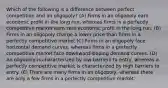 Which of the following is a difference between perfect competition and an oligopoly? (A) Firms in an oligopoly earn economic profit in the long run, whereas firms in a perfectly competitive market earn zero economic profit in the long run. (B) Firms in an oligopoly charge a lower price than firms in a perfectly competitive market (C) Firms in an oligopoly face horizontal demand curves, whereas firms in a perfectly competitive market face downward-sloping demand curves. (D) An oligopoly is characterized by low barriers to entry, whereas a perfectly competitive market is characterized by high barriers to entry. (E) There are many firms in an oligopoly, whereas there are only a few firms in a perfectly competitive market.