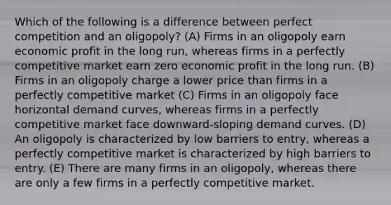 Which of the following is a difference between perfect competition and an oligopoly? (A) Firms in an oligopoly earn economic profit in the long run, whereas firms in a perfectly competitive market earn zero economic profit in the long run. (B) Firms in an oligopoly charge a lower price than firms in a perfectly competitive market (C) Firms in an oligopoly face horizontal demand curves, whereas firms in a perfectly competitive market face downward-sloping demand curves. (D) An oligopoly is characterized by low barriers to entry, whereas a perfectly competitive market is characterized by high barriers to entry. (E) There are many firms in an oligopoly, whereas there are only a few firms in a perfectly competitive market.