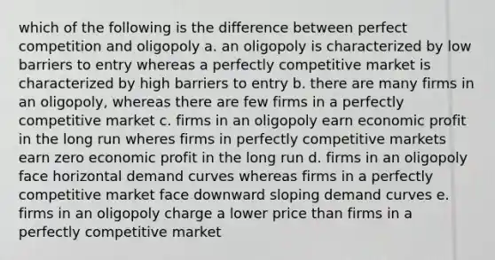 which of the following is the difference between perfect competition and oligopoly a. an oligopoly is characterized by low barriers to entry whereas a perfectly competitive market is characterized by high barriers to entry b. there are many firms in an oligopoly, whereas there are few firms in a perfectly competitive market c. firms in an oligopoly earn economic profit in the long run wheres firms in perfectly competitive markets earn zero economic profit in the long run d. firms in an oligopoly face horizontal demand curves whereas firms in a perfectly competitive market face downward sloping demand curves e. firms in an oligopoly charge a lower price than firms in a perfectly competitive market