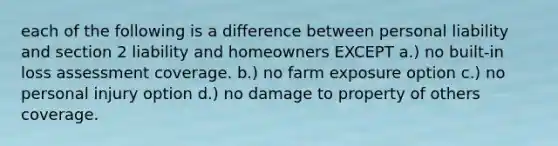 each of the following is a difference between personal liability and section 2 liability and homeowners EXCEPT a.) no built-in loss assessment coverage. b.) no farm exposure option c.) no personal injury option d.) no damage to property of others coverage.