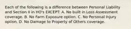 Each of the following is a difference between Personal Liability and Section II in HO's EXCEPT: A. No built in Loss Assessment coverage. B. No Farm Exposure option. C. No Personal Injury option. D. No Damage to Property of Others coverage.