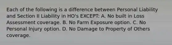 Each of the following is a difference between Personal Liability and Section II Liability in HO's EXCEPT: A. No built in Loss Assessment coverage. B. No Farm Exposure option. C. No Personal Injury option. D. No Damage to Property of Others coverage.